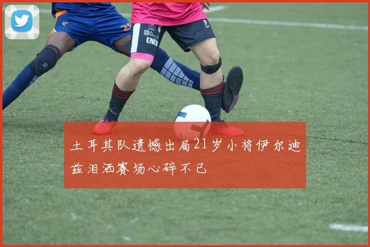 土耳其队遗憾出局21岁小将伊尔迪兹泪洒赛场心碎不已