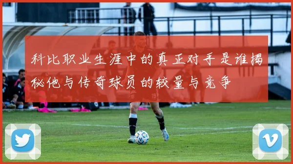 科比职业生涯中的真正对手是谁揭秘他与传奇球员的较量与竞争