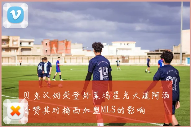 贝克汉姆荣登好莱坞星光大道阿汤哥赞其对梅西加盟MLS的影响
