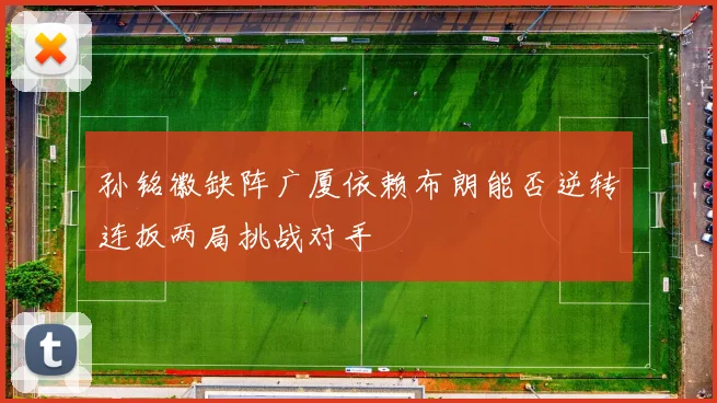 孙铭徽缺阵广厦依赖布朗能否逆转连扳两局挑战对手