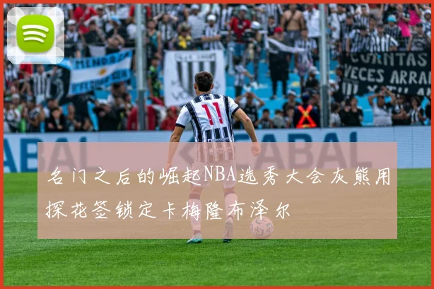 名门之后的崛起NBA选秀大会灰熊用探花签锁定卡梅隆布泽尔