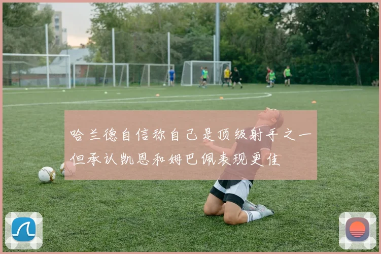 哈兰德自信称自己是顶级射手之一但承认凯恩和姆巴佩表现更佳