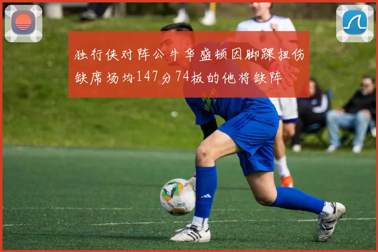 独行侠对阵公牛华盛顿因脚踝扭伤缺席场均147分74板的他将缺阵