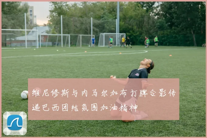 维尼修斯与内马尔加布打牌合影传递巴西团结氛围加油精神