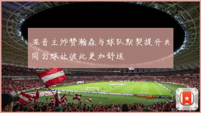 混音主帅赞瀚森与球队默契提升共同打球让彼此更加舒适
