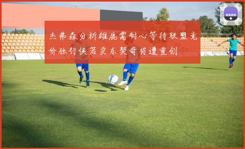 杰弗森分析雄鹿需耐心等待联盟竞价独行侠若卖东契奇将遭重创
