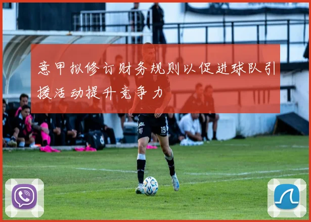 意甲拟修订财务规则以促进球队引援活动提升竞争力