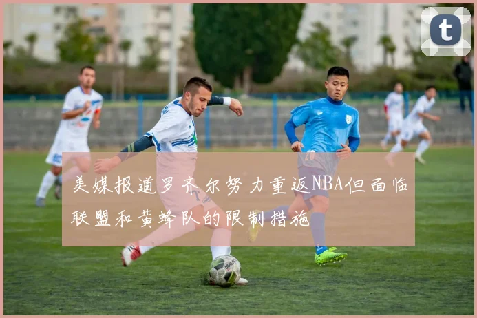 美媒报道罗齐尔努力重返NBA但面临联盟和黄蜂队的限制措施