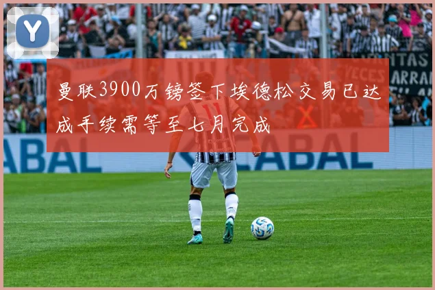 曼联3900万镑签下埃德松交易已达成手续需等至七月完成