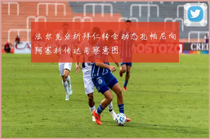 法尔克分析拜仁转会动态孔帕尼向阿塞科传达考察意图