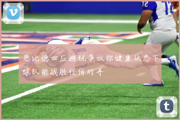 恩比德回应避税争议称健康状态下球队能战胜任何对手