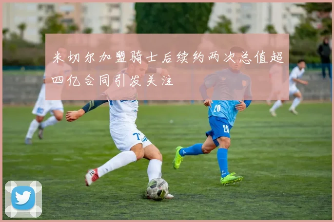 米切尔加盟骑士后续约两次总值超四亿合同引发关注