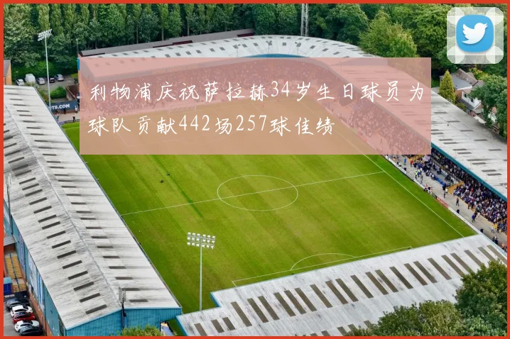 利物浦庆祝萨拉赫34岁生日球员为球队贡献442场257球佳绩