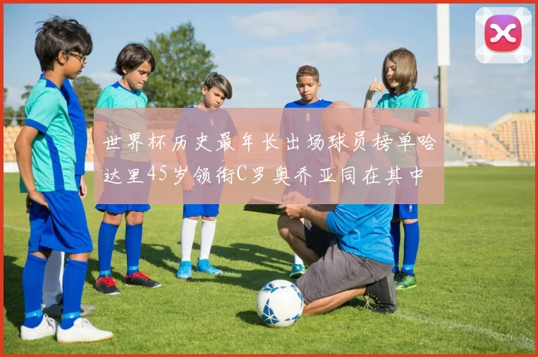 世界杯历史最年长出场球员榜单哈达里45岁领衔C罗奥乔亚同在其中