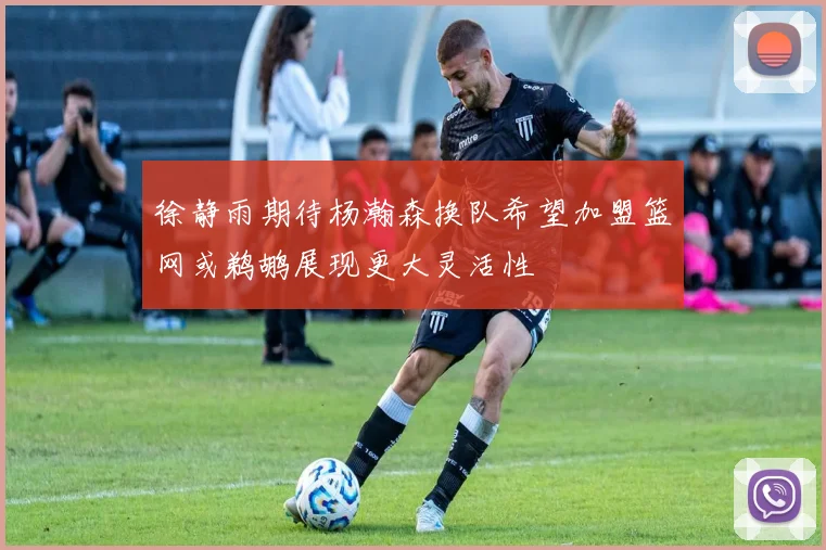 徐静雨期待杨瀚森换队希望加盟篮网或鹈鹕展现更大灵活性