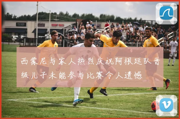 西蒙尼与家人热烈庆祝阿根廷队晋级儿子未能参与比赛令人遗憾