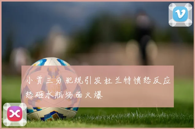 小贾三分犯规引发杜兰特愤怒反应怒砸水瓶场面火爆