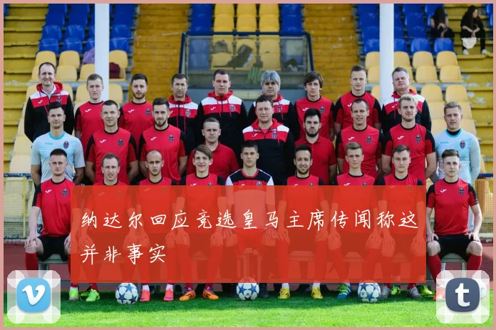 纳达尔回应竞选皇马主席传闻称这并非事实