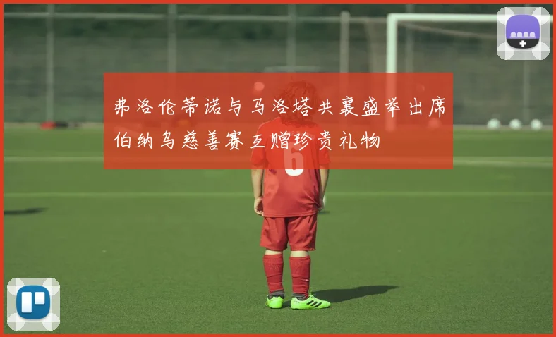 弗洛伦蒂诺与马洛塔共襄盛举出席伯纳乌慈善赛互赠珍贵礼物
