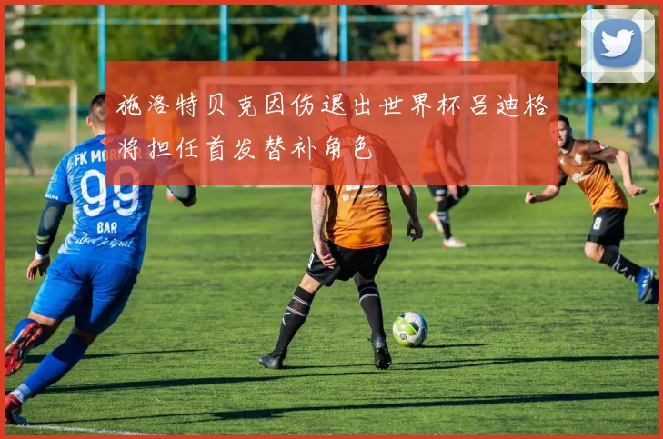 施洛特贝克因伤退出世界杯吕迪格将担任首发替补角色
