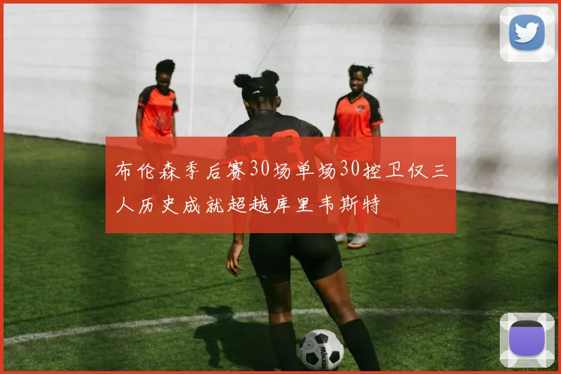 布伦森季后赛30场单场30控卫仅三人历史成就超越库里韦斯特