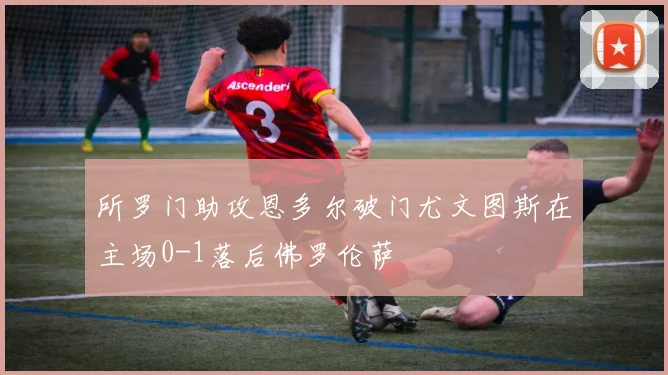 所罗门助攻恩多尔破门尤文图斯在主场0-1落后佛罗伦萨