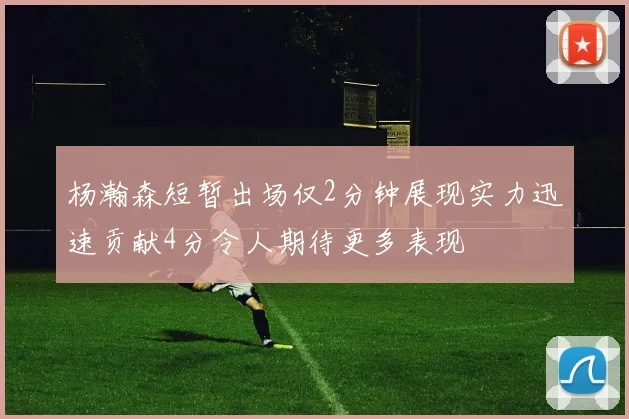 杨瀚森短暂出场仅2分钟展现实力迅速贡献4分令人期待更多表现