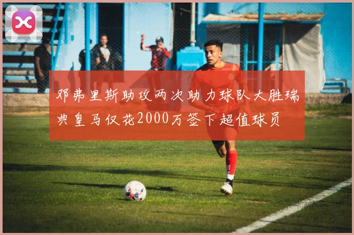 邓弗里斯助攻两次助力球队大胜瑞典皇马仅花2000万签下超值球员